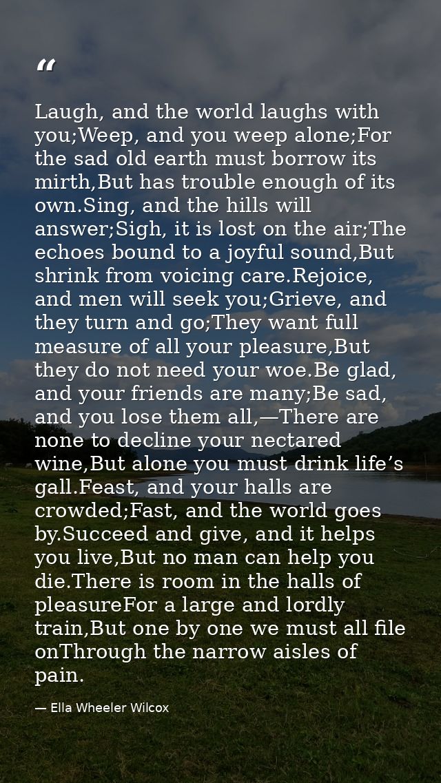 Laugh, and the world laughs with you;Weep, and you weep alone;For the sad old earth must borrow its mirth,But has troubl — Ella Wheeler Wilcox