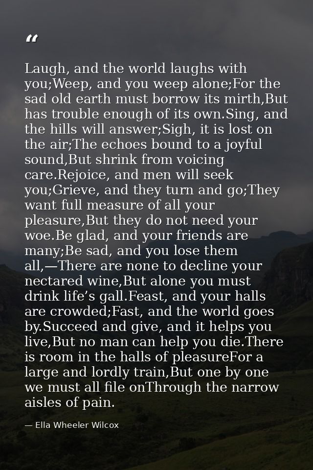 Laugh, and the world laughs with you;Weep, and you weep alone;For the sad old earth must borrow its mirth,But has troubl — Ella Wheeler Wilcox