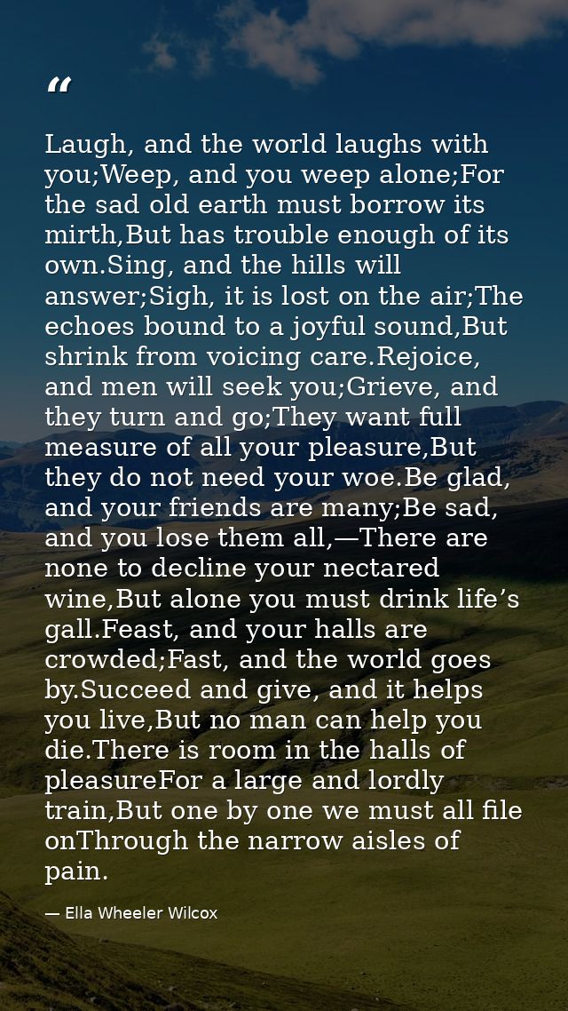 Laugh, and the world laughs with you;Weep, and you weep alone;For the sad old earth must borrow its mirth,But has troubl — Ella Wheeler Wilcox