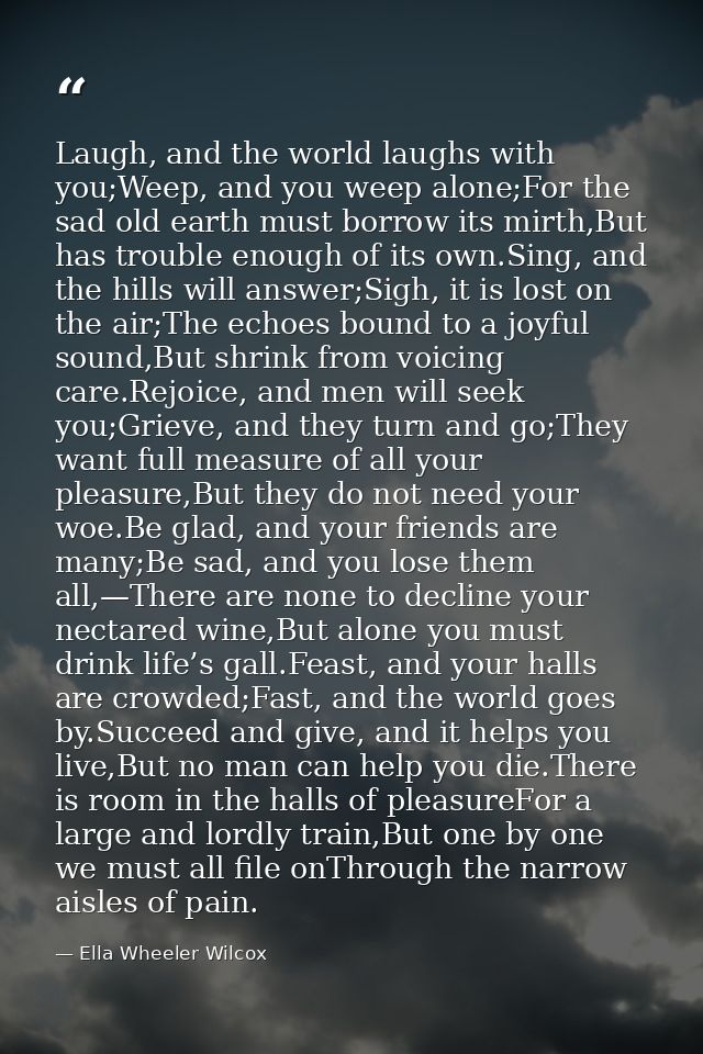 Laugh, and the world laughs with you;Weep, and you weep alone;For the sad old earth must borrow its mirth,But has troubl — Ella Wheeler Wilcox