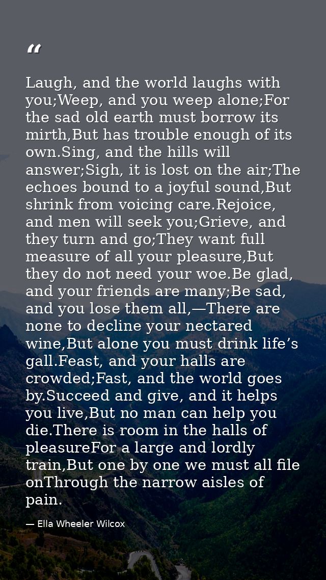 Laugh, and the world laughs with you;Weep, and you weep alone;For the sad old earth must borrow its mirth,But has troubl — Ella Wheeler Wilcox