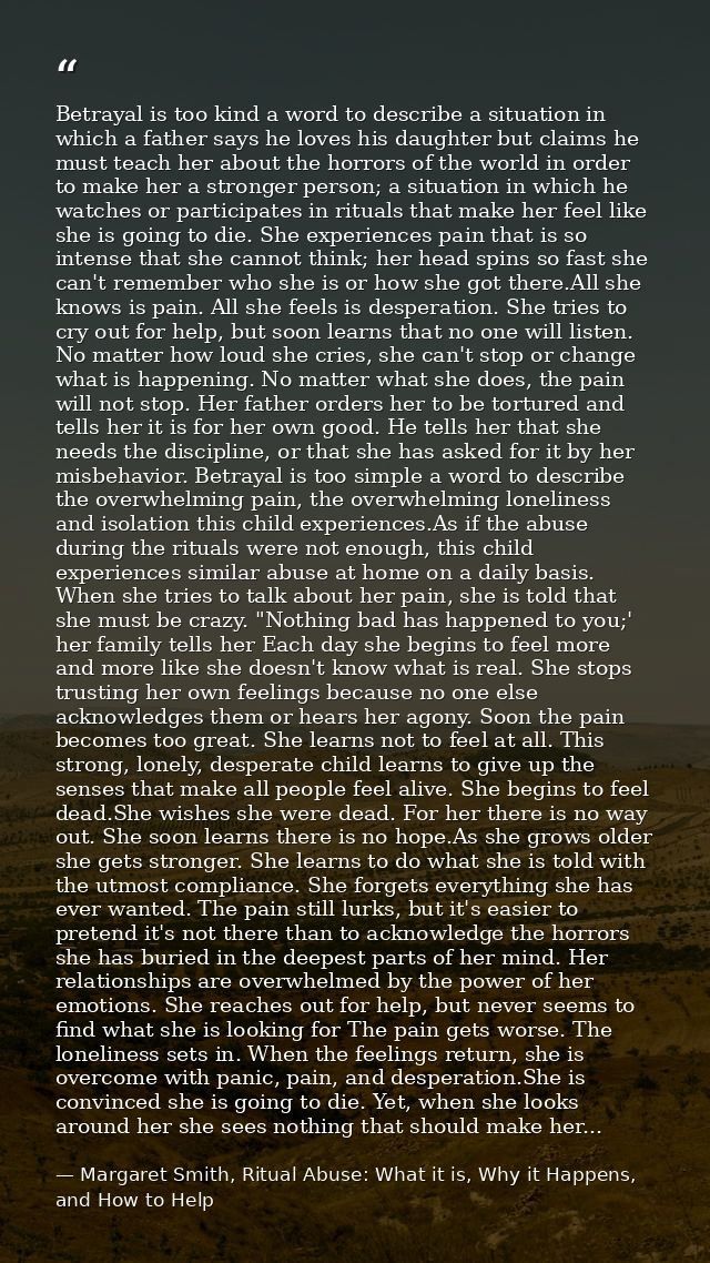 Betrayal is too kind a word to describe a situation in which a father says he loves his daughter but claims he must teac — Margaret Smith, Ritual Abuse: What it is, Why it Happens, and How to Help