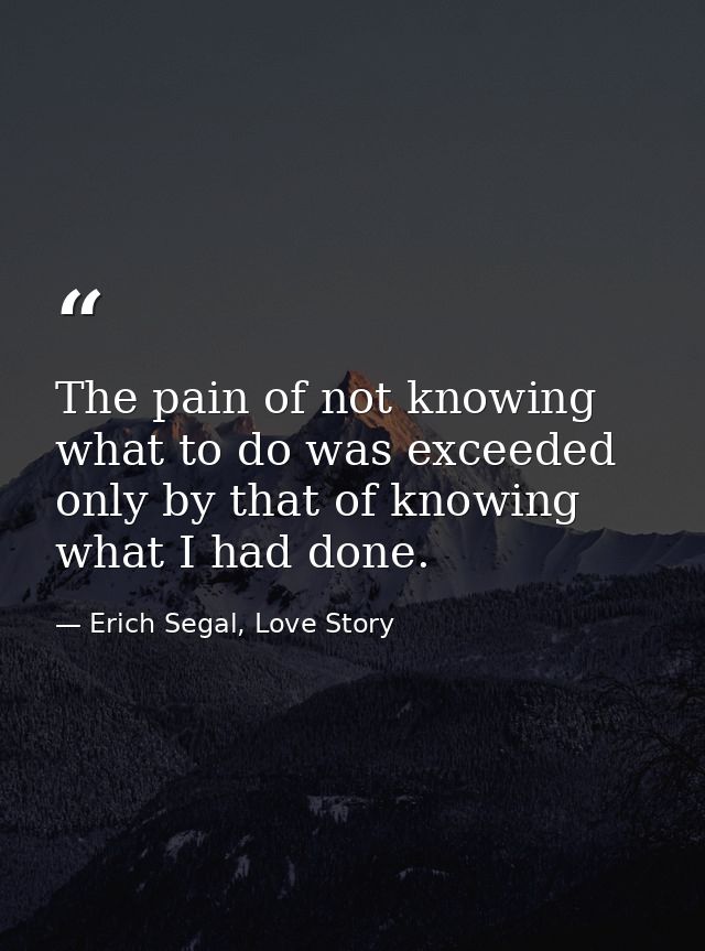 The pain of not knowing what to do was exceeded only by that of knowing what I had done. — Erich Segal, Love Story