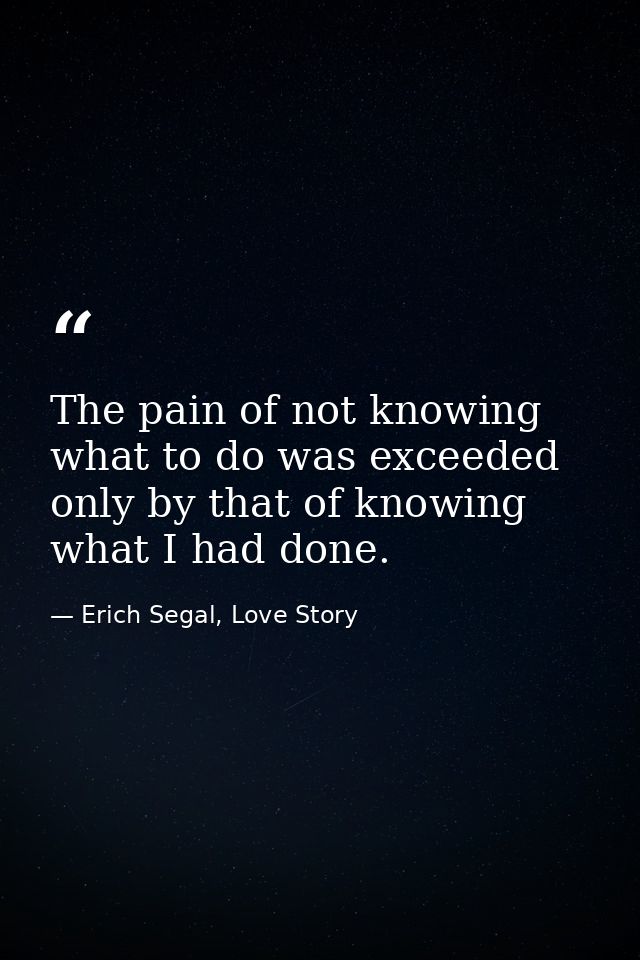 The pain of not knowing what to do was exceeded only by that of knowing what I had done. — Erich Segal, Love Story