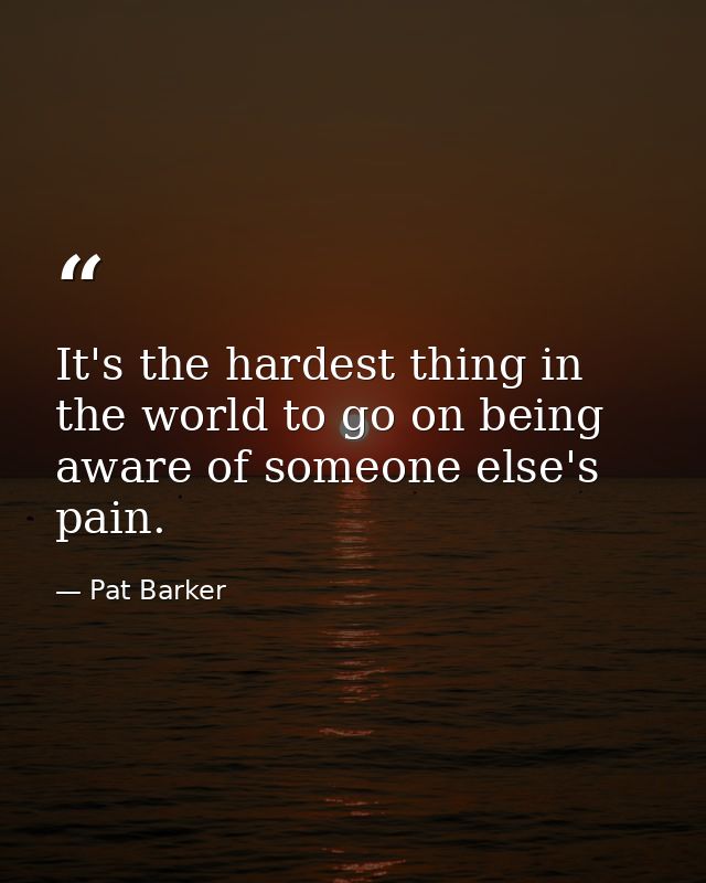 It's the hardest thing in the world to go on being aware of someone else's pain. — Pat Barker