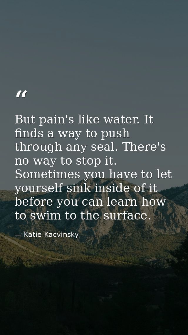 But pain's like water. It finds a way to push through any seal. There's no way to stop it. Sometimes you have to let you — Katie Kacvinsky