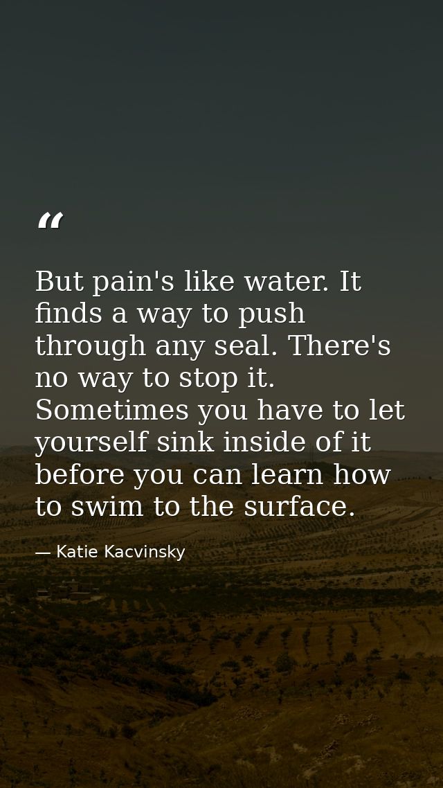 But pain's like water. It finds a way to push through any seal. There's no way to stop it. Sometimes you have to let you — Katie Kacvinsky