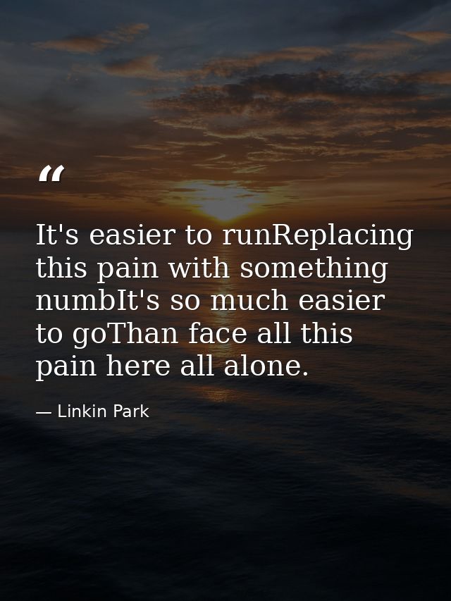 It's easier to runReplacing this pain with something numbIt's so much easier to goThan face all this pain here all alone — Linkin Park