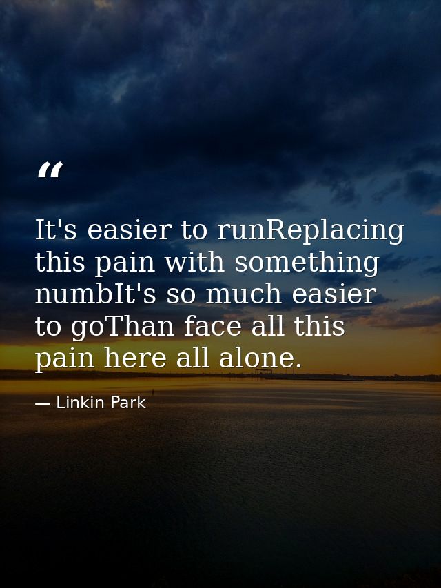It's easier to runReplacing this pain with something numbIt's so much easier to goThan face all this pain here all alone — Linkin Park