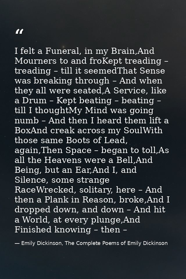 I felt a Funeral, in my Brain,And Mourners to and froKept treading – treading – till it seemedThat Sense was breaking th — Emily Dickinson, The Complete Poems of Emily Dickinson