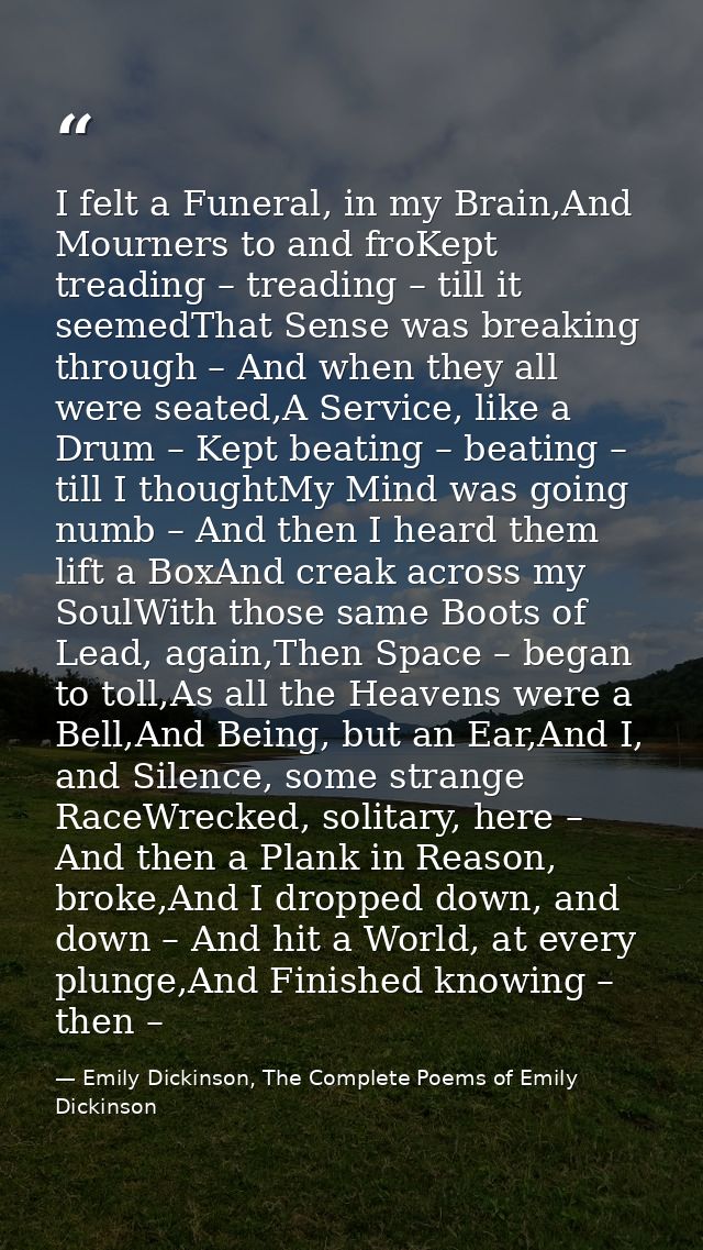 I felt a Funeral, in my Brain,And Mourners to and froKept treading – treading – till it seemedThat Sense was breaking th — Emily Dickinson, The Complete Poems of Emily Dickinson
