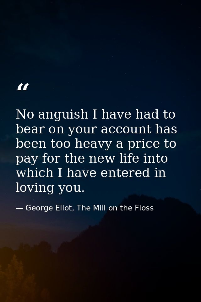 No anguish I have had to bear on your account has been too heavy a price to pay for the new life into which I have enter — George Eliot, The Mill on the Floss