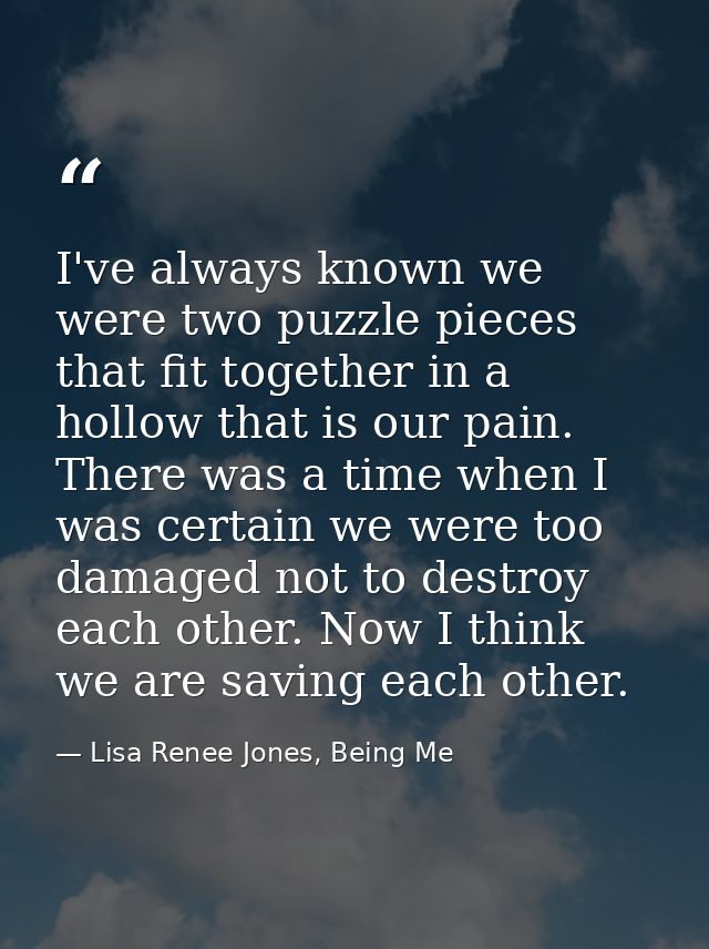 I've always known we were two puzzle pieces that fit together in a hollow that is our pain. There was a time when I was  — Lisa Renee Jones, Being Me