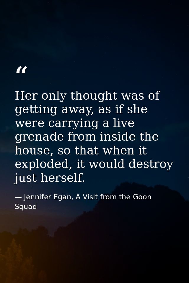 Her only thought was of getting away, as if she were carrying a live grenade from inside the house, so that when it expl — Jennifer Egan, A Visit from the Goon Squad