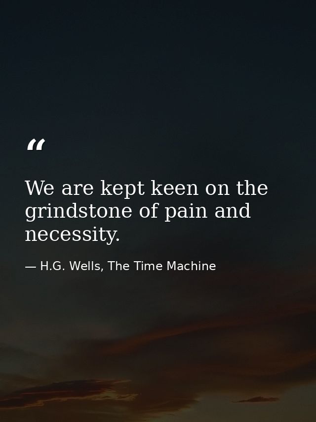 We are kept keen on the grindstone of pain and necessity. — H.G. Wells, The Time Machine