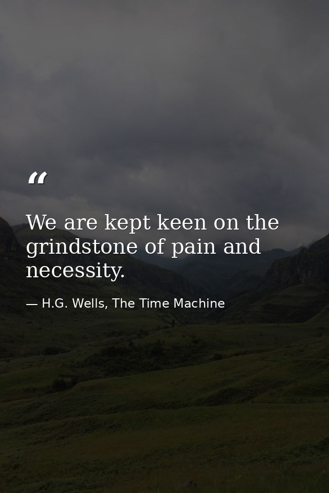 We are kept keen on the grindstone of pain and necessity. — H.G. Wells, The Time Machine