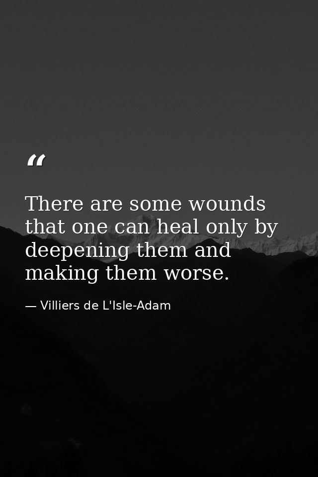 There are some wounds that one can heal only by deepening them and making them worse. — Villiers de L'Isle-Adam