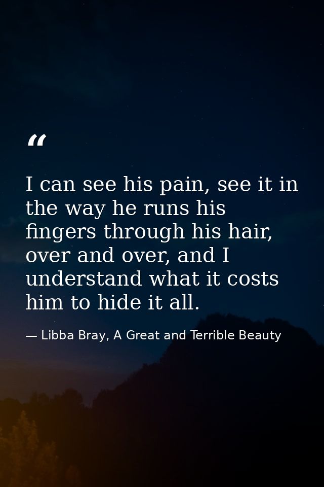 I can see his pain, see it in the way he runs his fingers through his hair, over and over, and I understand what it cost — Libba Bray, A Great and Terrible Beauty