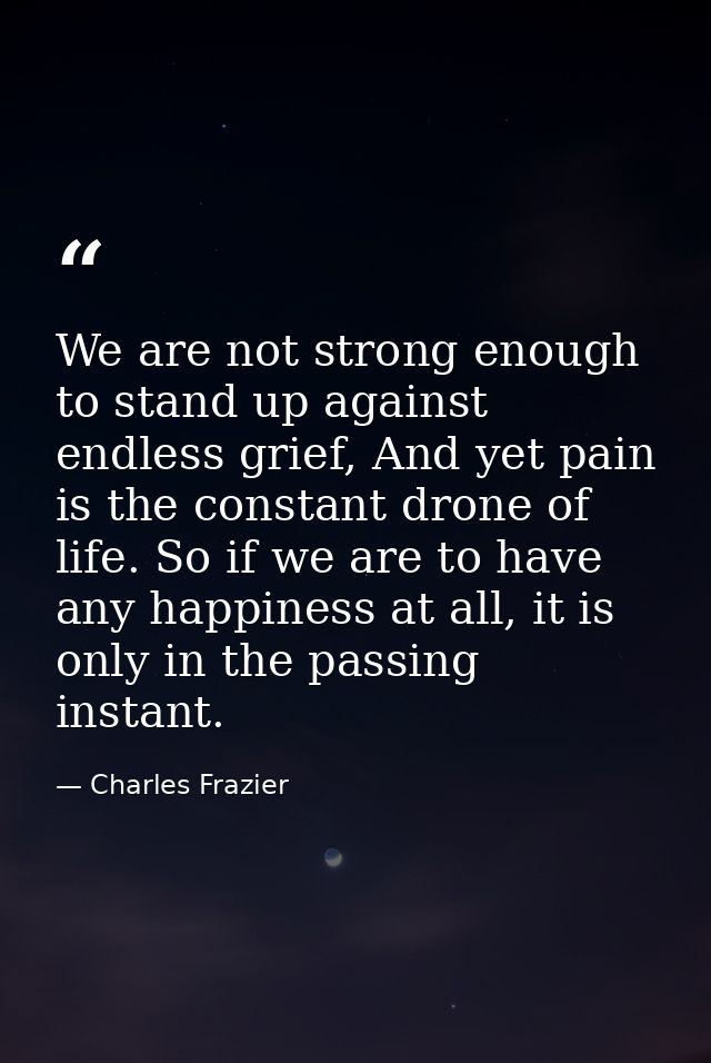 We are not strong enough to stand up against endless grief, And yet pain is the constant drone of life. So if we are to  — Charles Frazier