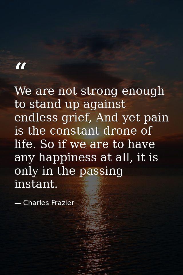 We are not strong enough to stand up against endless grief, And yet pain is the constant drone of life. So if we are to  — Charles Frazier