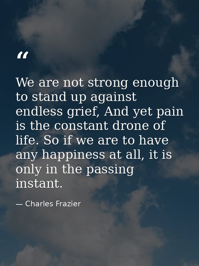 We are not strong enough to stand up against endless grief, And yet pain is the constant drone of life. So if we are to  — Charles Frazier