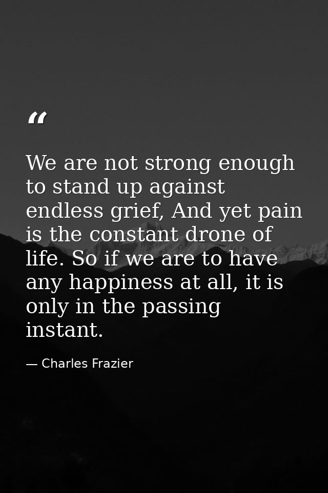 We are not strong enough to stand up against endless grief, And yet pain is the constant drone of life. So if we are to  — Charles Frazier