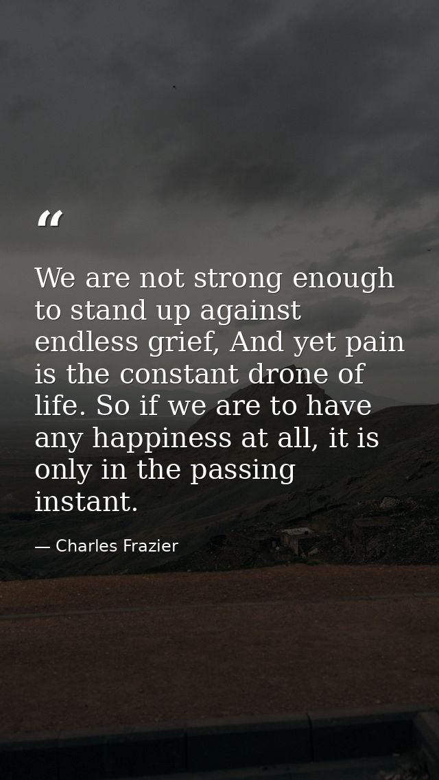 We are not strong enough to stand up against endless grief, And yet pain is the constant drone of life. So if we are to  — Charles Frazier