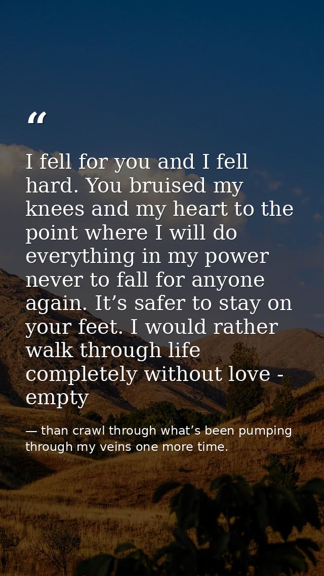 I fell for you and I fell hard. You bruised my knees and my heart to the point where I will do everything in my power ne — than crawl through what’s been pumping through my veins one more time.