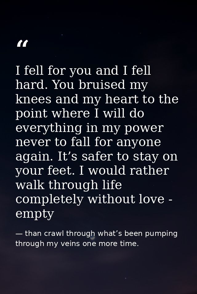 I fell for you and I fell hard. You bruised my knees and my heart to the point where I will do everything in my power ne — than crawl through what’s been pumping through my veins one more time.