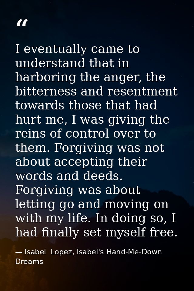 I eventually came to understand that in harboring the anger, the bitterness and resentment towards those that had hurt m — Isabel  Lopez, Isabel's Hand-Me-Down Dreams