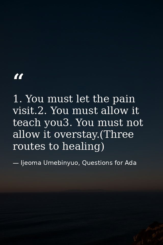 1. You must let the pain visit.2. You must allow it teach you3. You must not allow it overstay.(Three routes to healing) — Ijeoma Umebinyuo, Questions for Ada