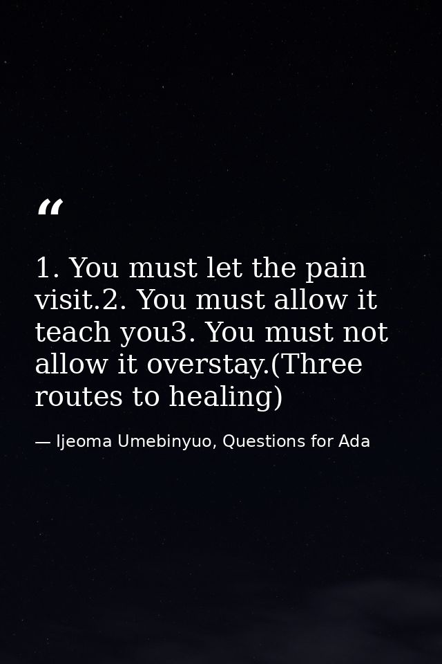 1. You must let the pain visit.2. You must allow it teach you3. You must not allow it overstay.(Three routes to healing) — Ijeoma Umebinyuo, Questions for Ada