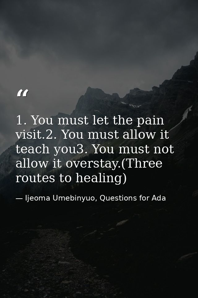 1. You must let the pain visit.2. You must allow it teach you3. You must not allow it overstay.(Three routes to healing) — Ijeoma Umebinyuo, Questions for Ada