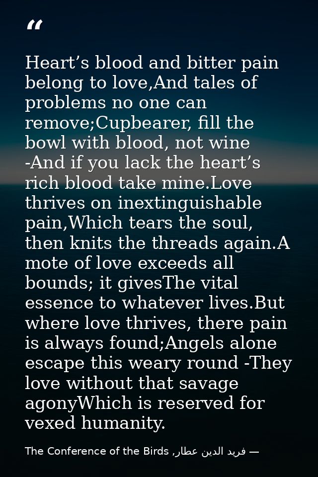 Heart’s blood and bitter pain belong to love,And tales of problems no one can remove;Cupbearer, fill the bowl with blood — فرید الدین عطار, The Conference of the Birds
