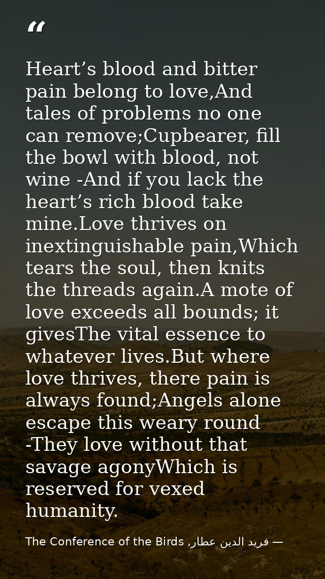Heart’s blood and bitter pain belong to love,And tales of problems no one can remove;Cupbearer, fill the bowl with blood — فرید الدین عطار, The Conference of the Birds