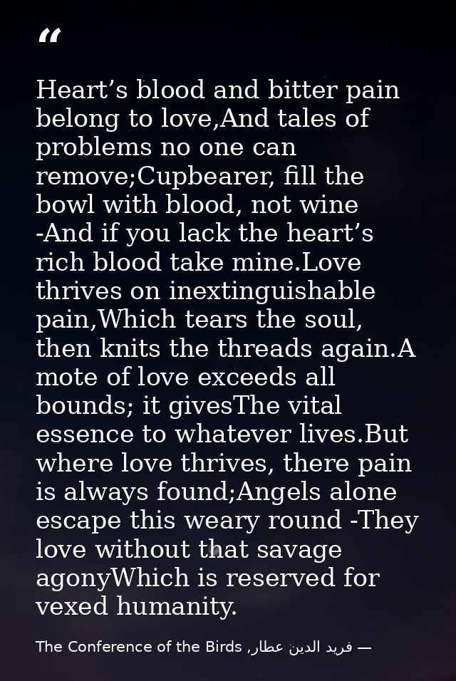 Heart’s blood and bitter pain belong to love,And tales of problems no one can remove;Cupbearer, fill the bowl with blood — فرید الدین عطار, The Conference of the Birds