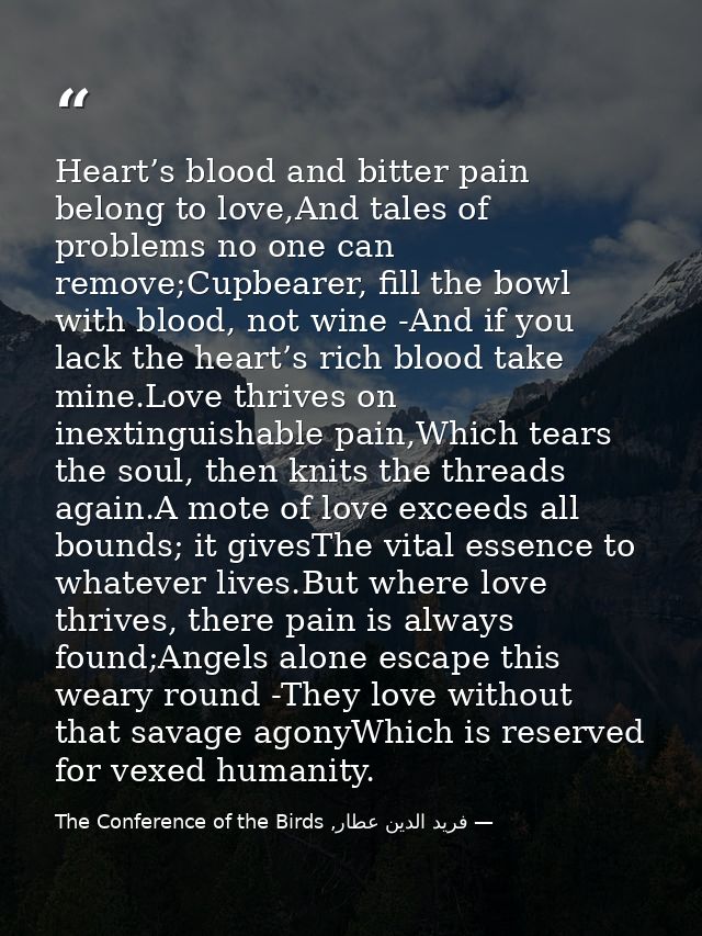 Heart’s blood and bitter pain belong to love,And tales of problems no one can remove;Cupbearer, fill the bowl with blood — فرید الدین عطار, The Conference of the Birds