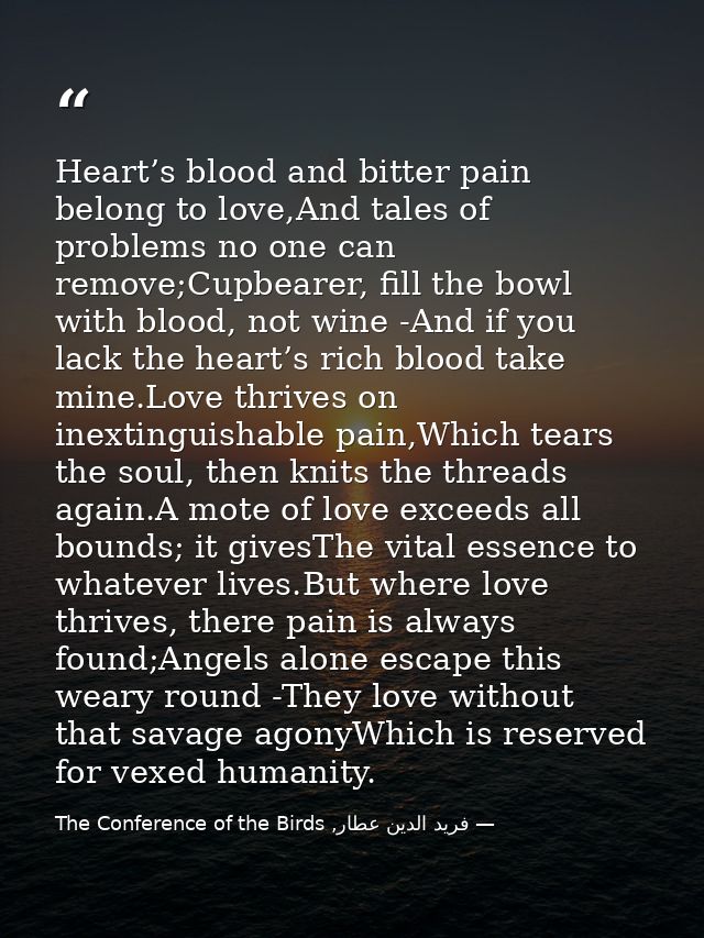 Heart’s blood and bitter pain belong to love,And tales of problems no one can remove;Cupbearer, fill the bowl with blood — فرید الدین عطار, The Conference of the Birds