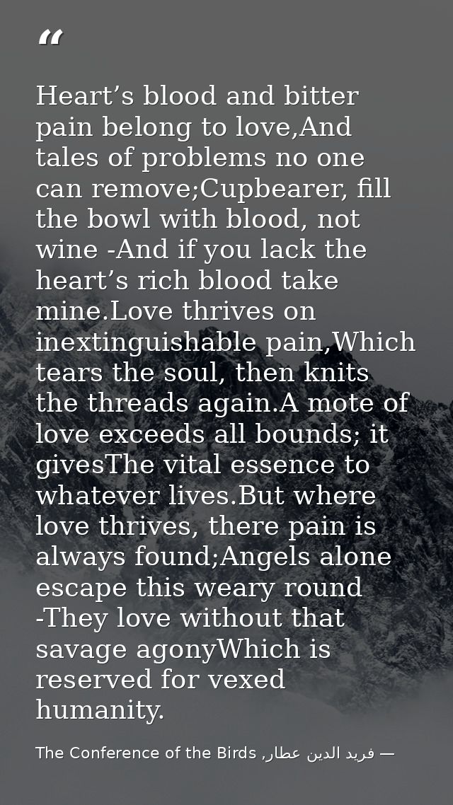 Heart’s blood and bitter pain belong to love,And tales of problems no one can remove;Cupbearer, fill the bowl with blood — فرید الدین عطار, The Conference of the Birds