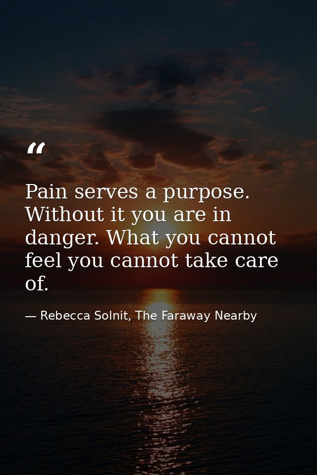 Pain serves a purpose. Without it you are in danger. What you cannot feel you cannot take care of. — Rebecca Solnit, The Faraway Nearby