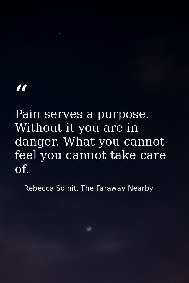Pain serves a purpose. Without it you are in danger. What you cannot feel you cannot take care of. — Rebecca Solnit, The Faraway Nearby