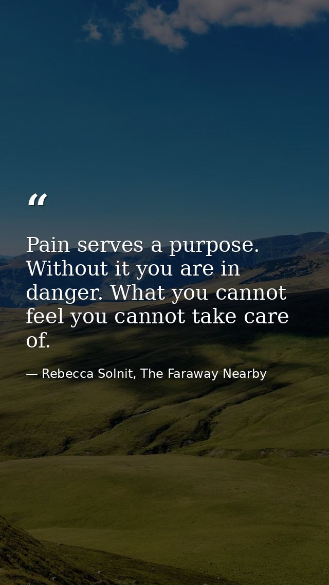 Pain serves a purpose. Without it you are in danger. What you cannot feel you cannot take care of. — Rebecca Solnit, The Faraway Nearby