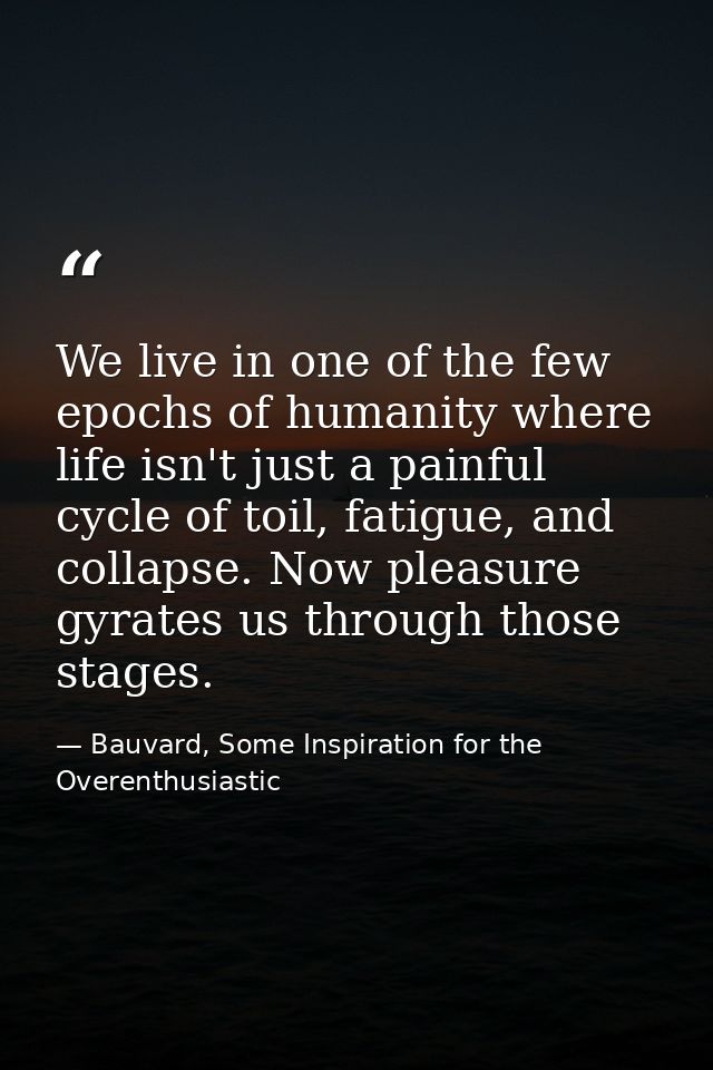 We live in one of the few epochs of humanity where life isn't just a painful cycle of toil, fatigue, and collapse. Now p — Bauvard, Some Inspiration for the Overenthusiastic