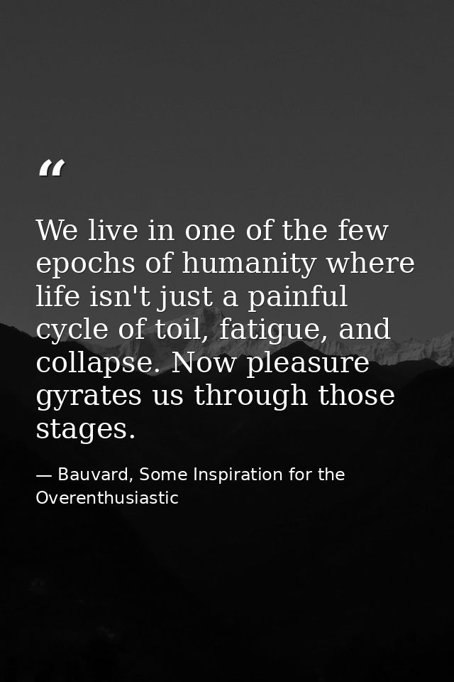 We live in one of the few epochs of humanity where life isn't just a painful cycle of toil, fatigue, and collapse. Now p — Bauvard, Some Inspiration for the Overenthusiastic