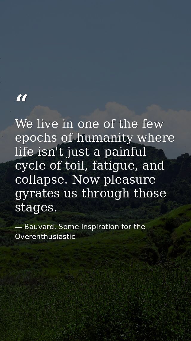 We live in one of the few epochs of humanity where life isn't just a painful cycle of toil, fatigue, and collapse. Now p — Bauvard, Some Inspiration for the Overenthusiastic