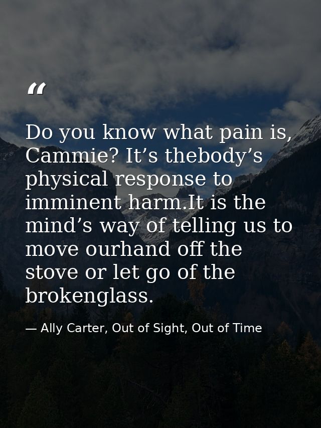 Do you know what pain is, Cammie? It’s thebody’s physical response to imminent harm.It is the mind’s way of telling us t — Ally Carter, Out of Sight, Out of Time