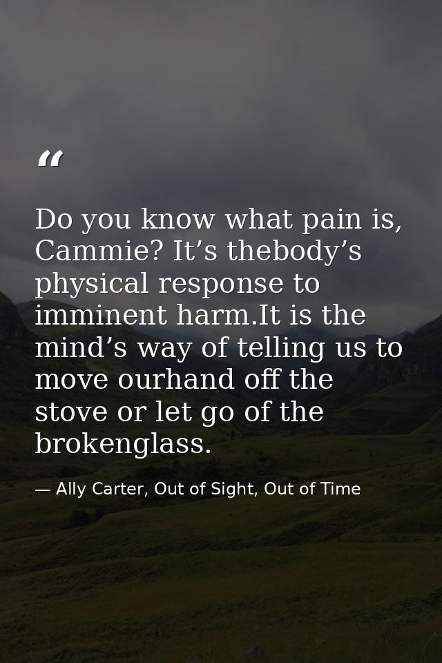 Do you know what pain is, Cammie? It’s thebody’s physical response to imminent harm.It is the mind’s way of telling us t — Ally Carter, Out of Sight, Out of Time