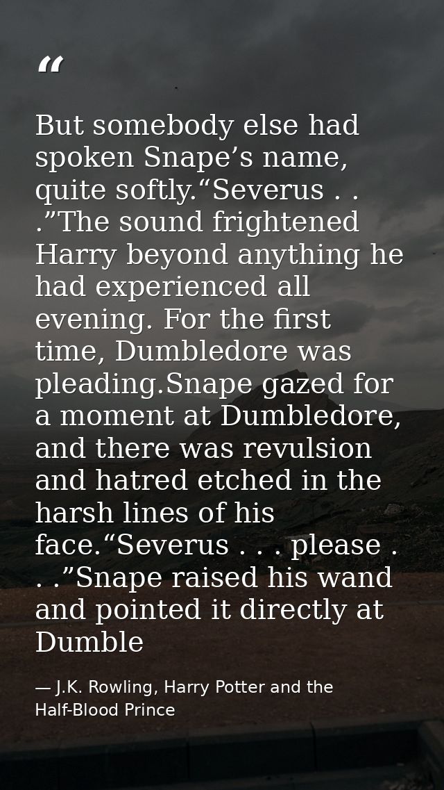But somebody else had spoken Snape’s name, quite softly.“Severus . . .”The sound frightened Harry beyond anything he had — J.K. Rowling, Harry Potter and the Half-Blood Prince