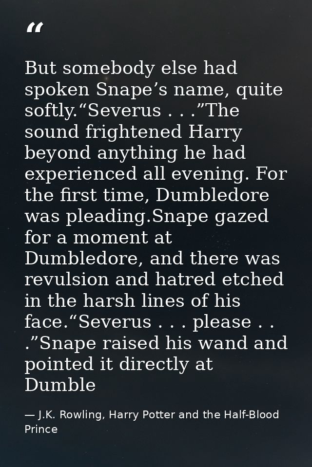 But somebody else had spoken Snape’s name, quite softly.“Severus . . .”The sound frightened Harry beyond anything he had — J.K. Rowling, Harry Potter and the Half-Blood Prince
