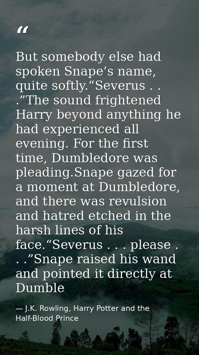 But somebody else had spoken Snape’s name, quite softly.“Severus . . .”The sound frightened Harry beyond anything he had — J.K. Rowling, Harry Potter and the Half-Blood Prince